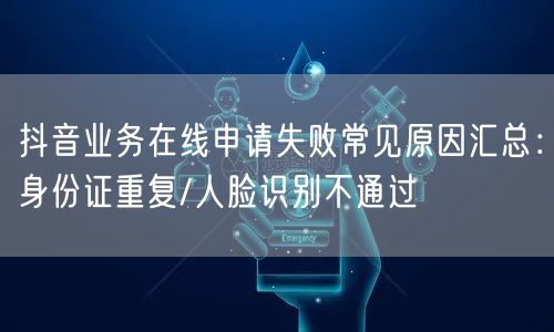 抖音业务在线申请失败常见原因汇总：身份证重复/人脸识别不通过