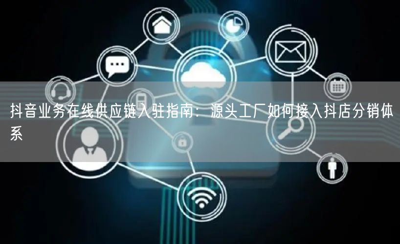 抖音业务在线供应链入驻指南：源头工厂如何接入抖店分销体系