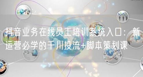 抖音业务在线员工培训系统入口：新运营必学的千川投流+脚本策划课