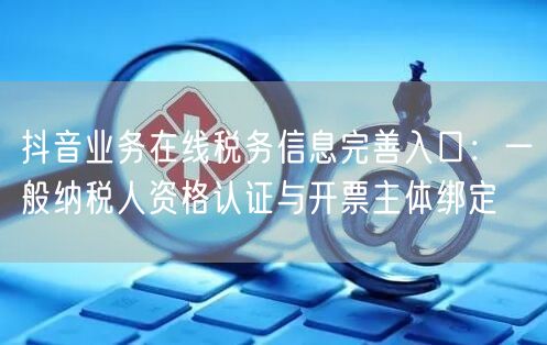抖音业务在线税务信息完善入口：一般纳税人资格认证与开票主体绑定