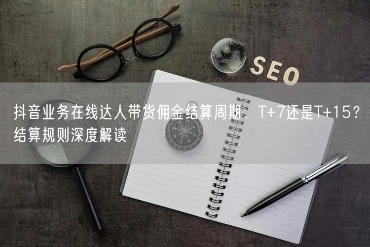 抖音业务在线达人带货佣金结算周期：T+7还是T+15？结算规则深度解读