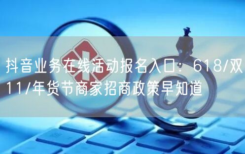 抖音业务在线活动报名入口：618/双11/年货节商家招商政策早知道