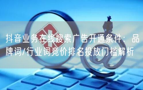 抖音业务在线搜索广告开通条件：品牌词/行业词竞价排名投放门槛解析