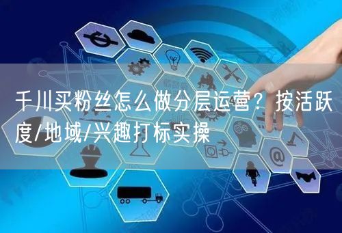 千川买粉丝怎么做分层运营？按活跃度/地域/兴趣打标实操