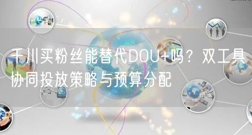 千川买粉丝能替代DOU+吗？双工具协同投放策略与预算分配