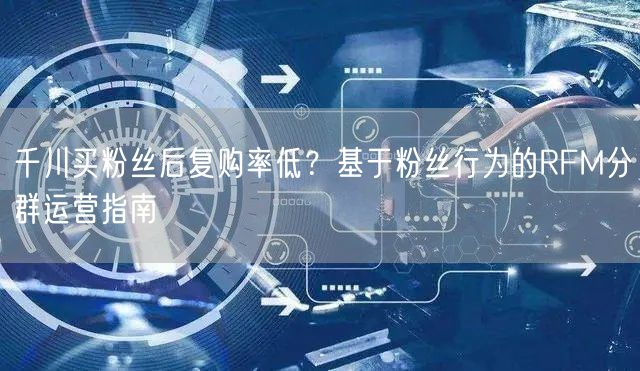 千川买粉丝后复购率低？基于粉丝行为的RFM分群运营指南