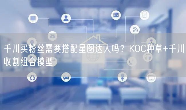 千川买粉丝需要搭配星图达人吗？KOC种草+千川收割组合模型
