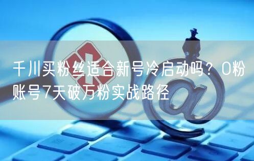 千川买粉丝适合新号冷启动吗？0粉账号7天破万粉实战路径