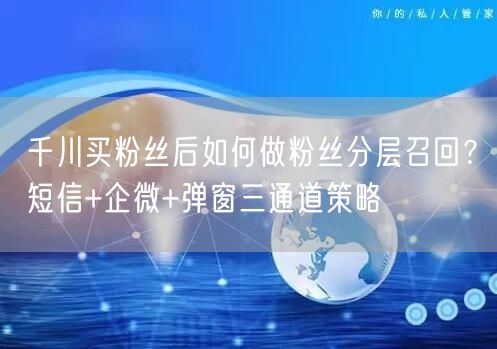 千川买粉丝后如何做粉丝分层召回？短信+企微+弹窗三通道策略