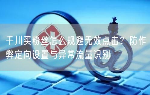 千川买粉丝怎么规避无效点击？防作弊定向设置与异常流量识别