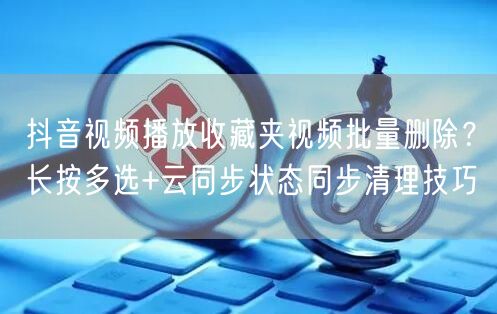 抖音视频播放收藏夹视频批量删除？长按多选+云同步状态同步清理技巧