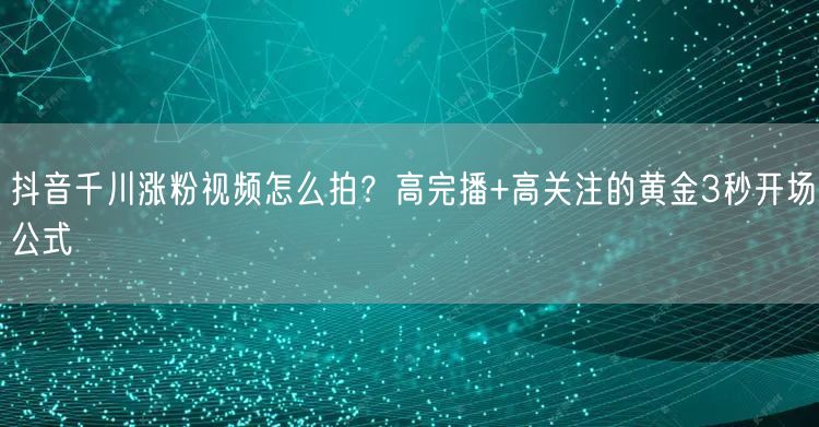 抖音千川涨粉视频怎么拍？高完播+高关注的黄金3秒开场公式