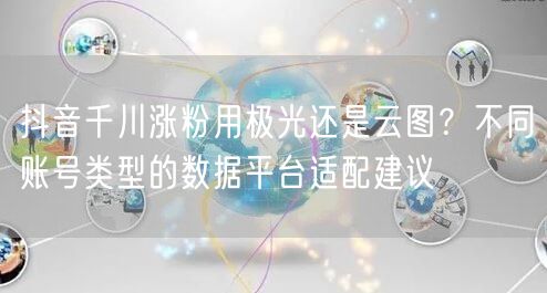 抖音千川涨粉用极光还是云图？不同账号类型的数据平台适配建议