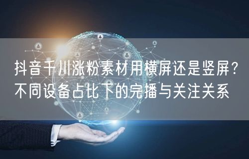 抖音千川涨粉素材用横屏还是竖屏？不同设备占比下的完播与关注关系