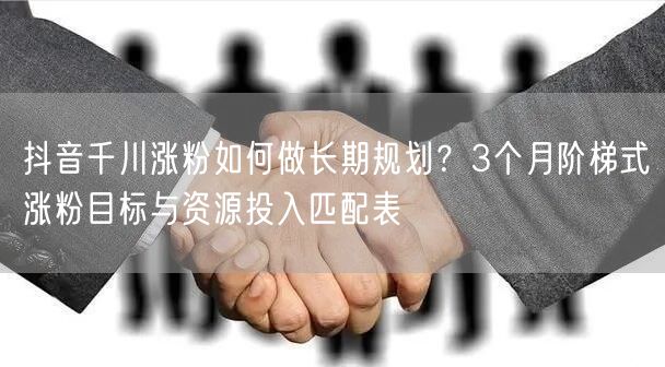 抖音千川涨粉如何做长期规划？3个月阶梯式涨粉目标与资源投入匹配表