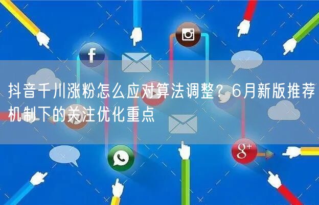 抖音千川涨粉怎么应对算法调整？6月新版推荐机制下的关注优化重点