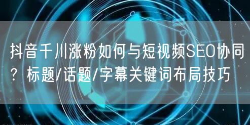 抖音千川涨粉如何与短视频SEO协同？标题/话题/字幕关键词布局技巧