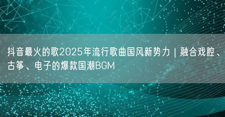 抖音最火的歌2025年流行歌曲国风新势力｜融合戏腔、古筝、电子的爆款国潮BGM
